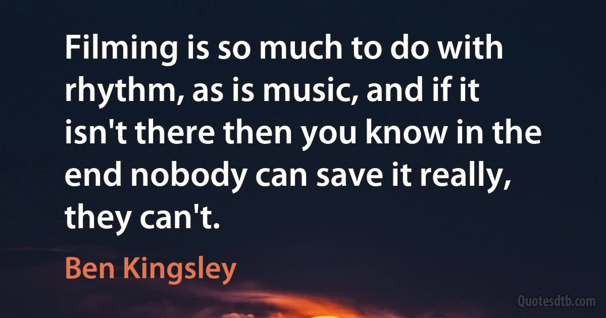 Filming is so much to do with rhythm, as is music, and if it isn't there then you know in the end nobody can save it really, they can't. (Ben Kingsley)