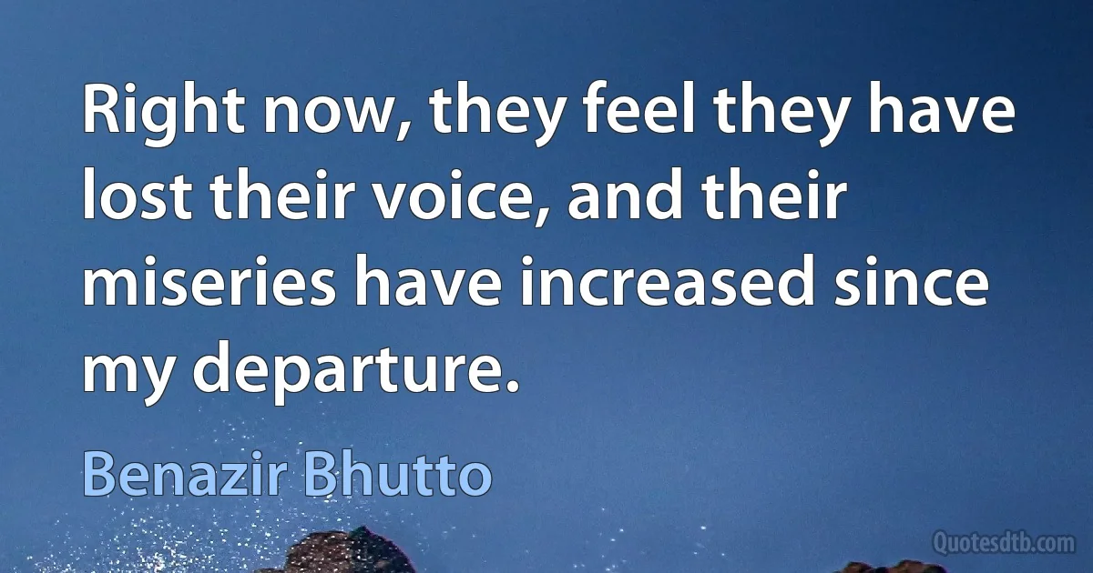 Right now, they feel they have lost their voice, and their miseries have increased since my departure. (Benazir Bhutto)