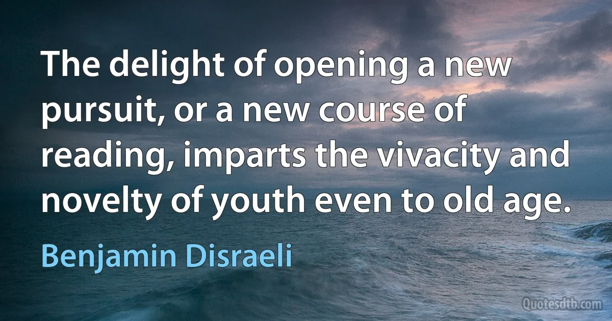 The delight of opening a new pursuit, or a new course of reading, imparts the vivacity and novelty of youth even to old age. (Benjamin Disraeli)