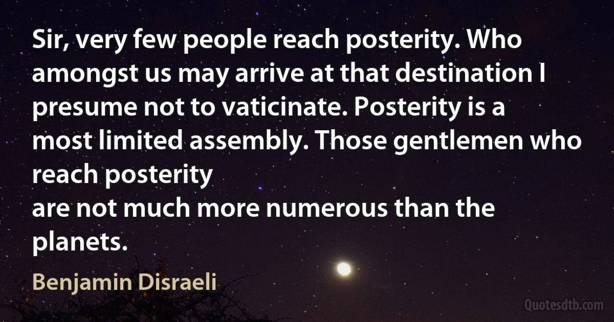 Sir, very few people reach posterity. Who amongst us may arrive at that destination I presume not to vaticinate. Posterity is a most limited assembly. Those gentlemen who reach posterity
are not much more numerous than the planets. (Benjamin Disraeli)