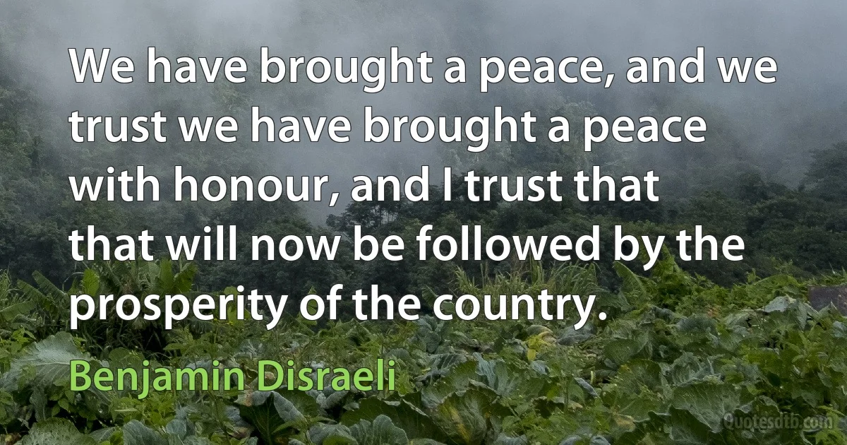 We have brought a peace, and we trust we have brought a peace with honour, and I trust that that will now be followed by the prosperity of the country. (Benjamin Disraeli)