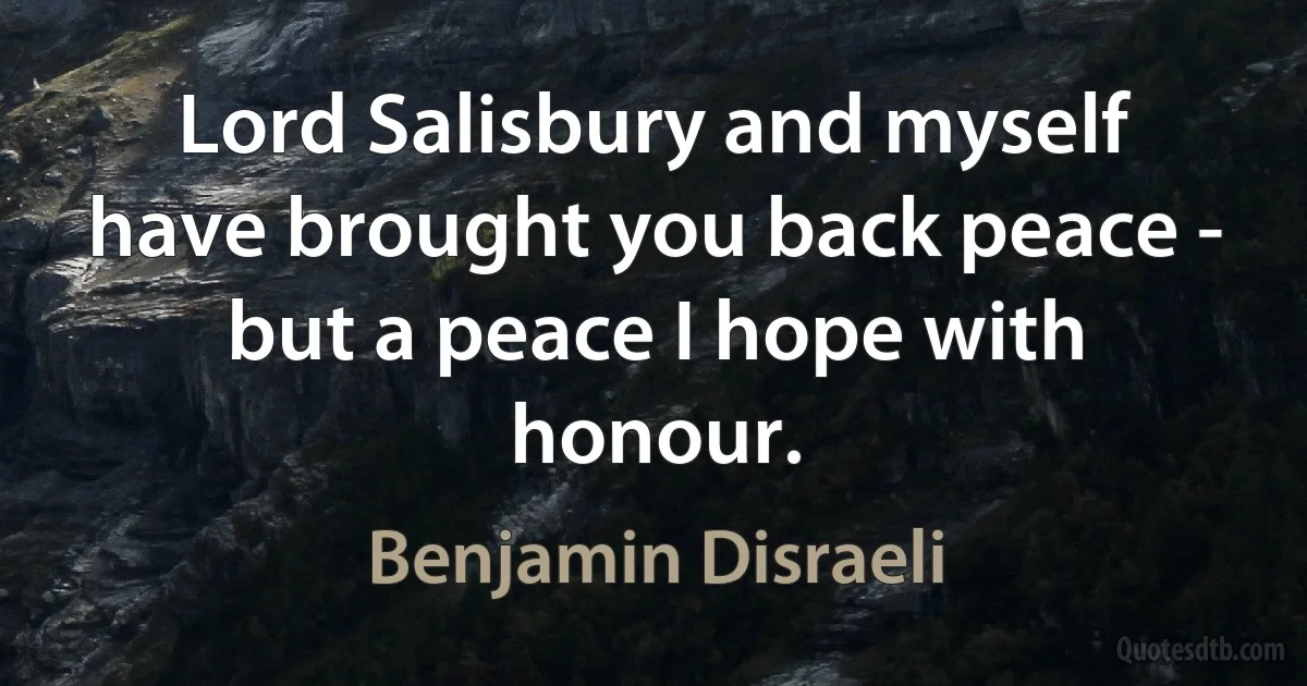 Lord Salisbury and myself have brought you back peace - but a peace I hope with honour. (Benjamin Disraeli)