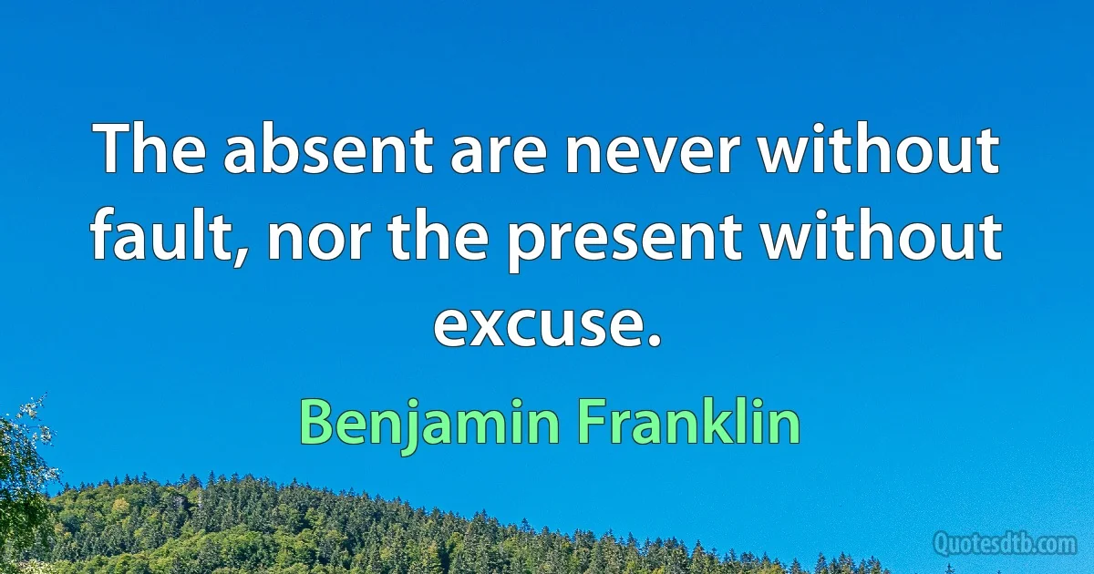 The absent are never without fault, nor the present without excuse. (Benjamin Franklin)