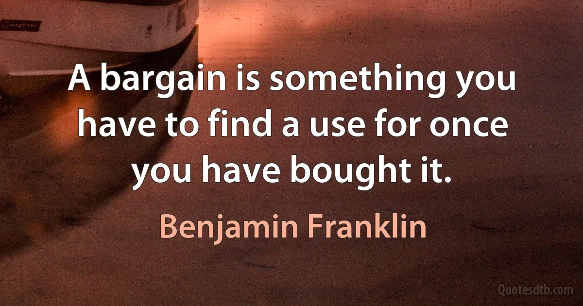 A bargain is something you have to find a use for once you have bought it. (Benjamin Franklin)