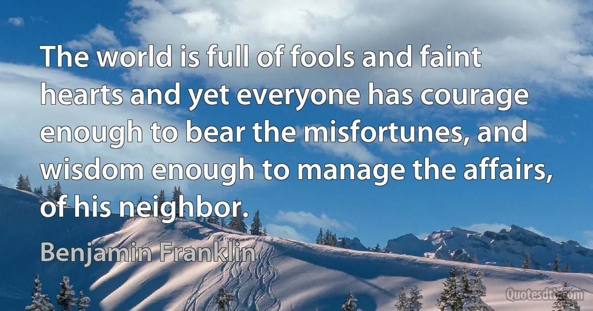 The world is full of fools and faint hearts and yet everyone has courage enough to bear the misfortunes, and wisdom enough to manage the affairs, of his neighbor. (Benjamin Franklin)