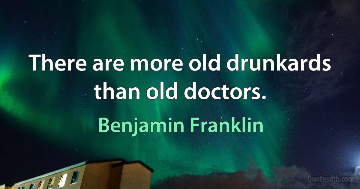 There are more old drunkards than old doctors. (Benjamin Franklin)