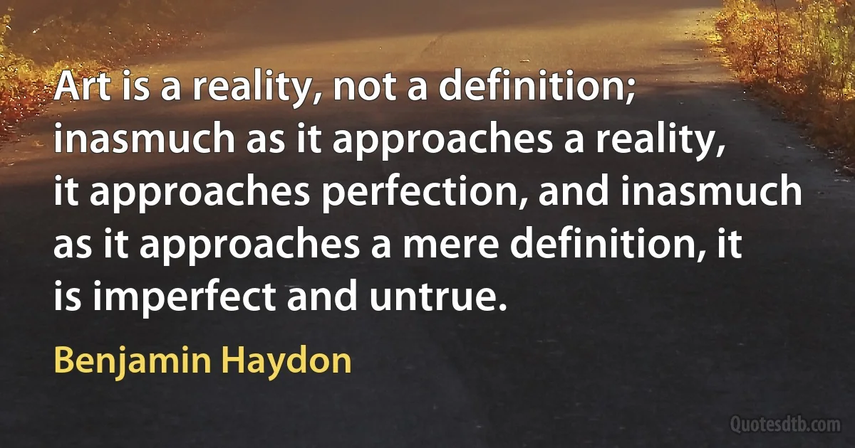 Art is a reality, not a definition; inasmuch as it approaches a reality, it approaches perfection, and inasmuch as it approaches a mere definition, it is imperfect and untrue. (Benjamin Haydon)