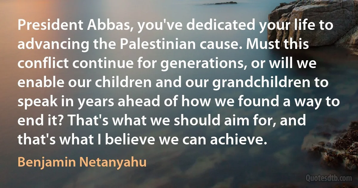 President Abbas, you've dedicated your life to advancing the Palestinian cause. Must this conflict continue for generations, or will we enable our children and our grandchildren to speak in years ahead of how we found a way to end it? That's what we should aim for, and that's what I believe we can achieve. (Benjamin Netanyahu)