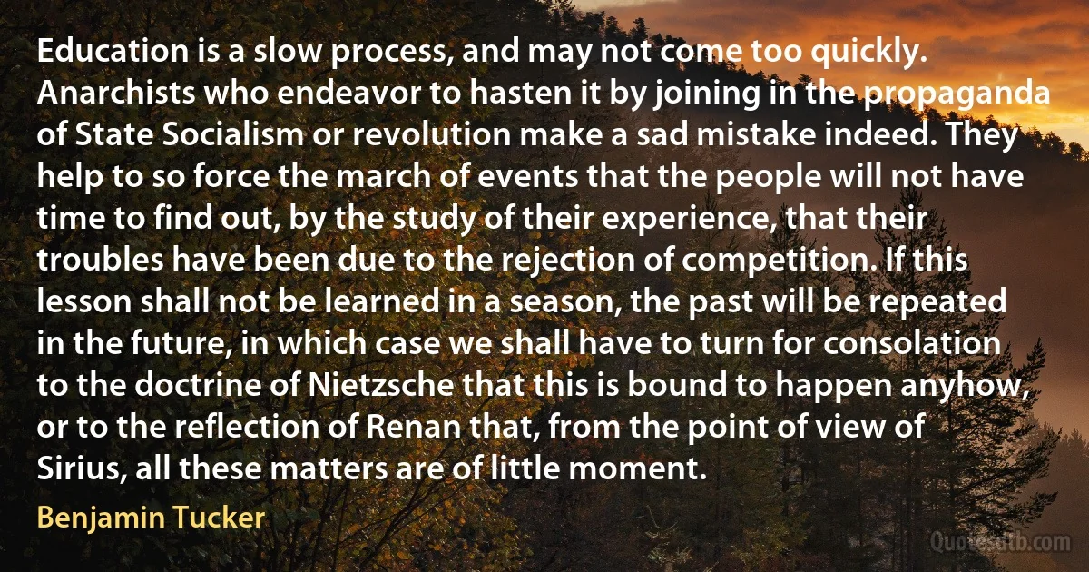 Education is a slow process, and may not come too quickly. Anarchists who endeavor to hasten it by joining in the propaganda of State Socialism or revolution make a sad mistake indeed. They help to so force the march of events that the people will not have time to find out, by the study of their experience, that their troubles have been due to the rejection of competition. If this lesson shall not be learned in a season, the past will be repeated in the future, in which case we shall have to turn for consolation to the doctrine of Nietzsche that this is bound to happen anyhow, or to the reflection of Renan that, from the point of view of Sirius, all these matters are of little moment. (Benjamin Tucker)