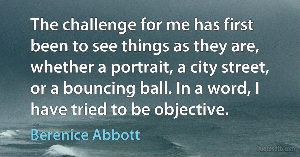 The challenge for me has first been to see things as they are, whether a portrait, a city street, or a bouncing ball. In a word, I have tried to be objective. (Berenice Abbott)