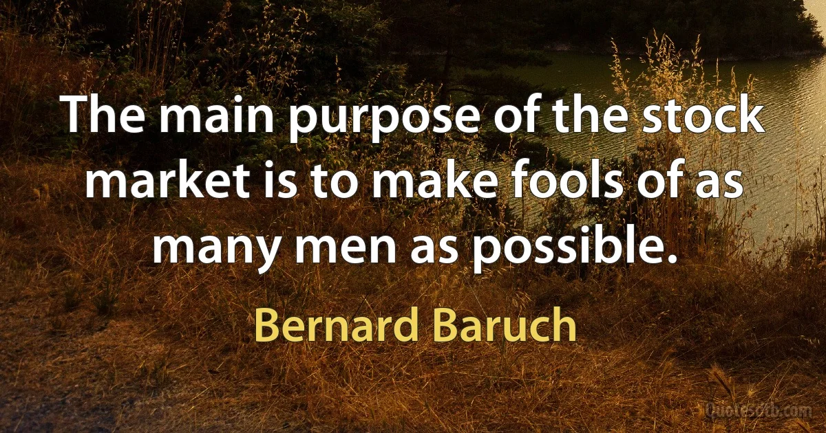 The main purpose of the stock market is to make fools of as many men as possible. (Bernard Baruch)