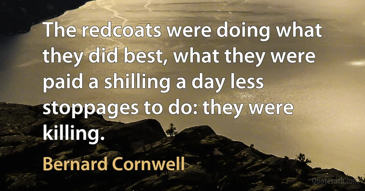 The redcoats were doing what they did best, what they were paid a shilling a day less stoppages to do: they were killing. (Bernard Cornwell)