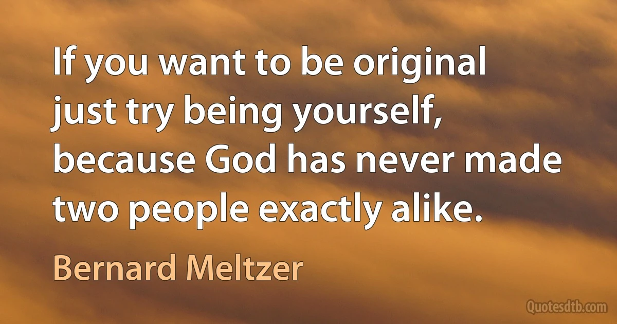 If you want to be original just try being yourself, because God has never made two people exactly alike. (Bernard Meltzer)