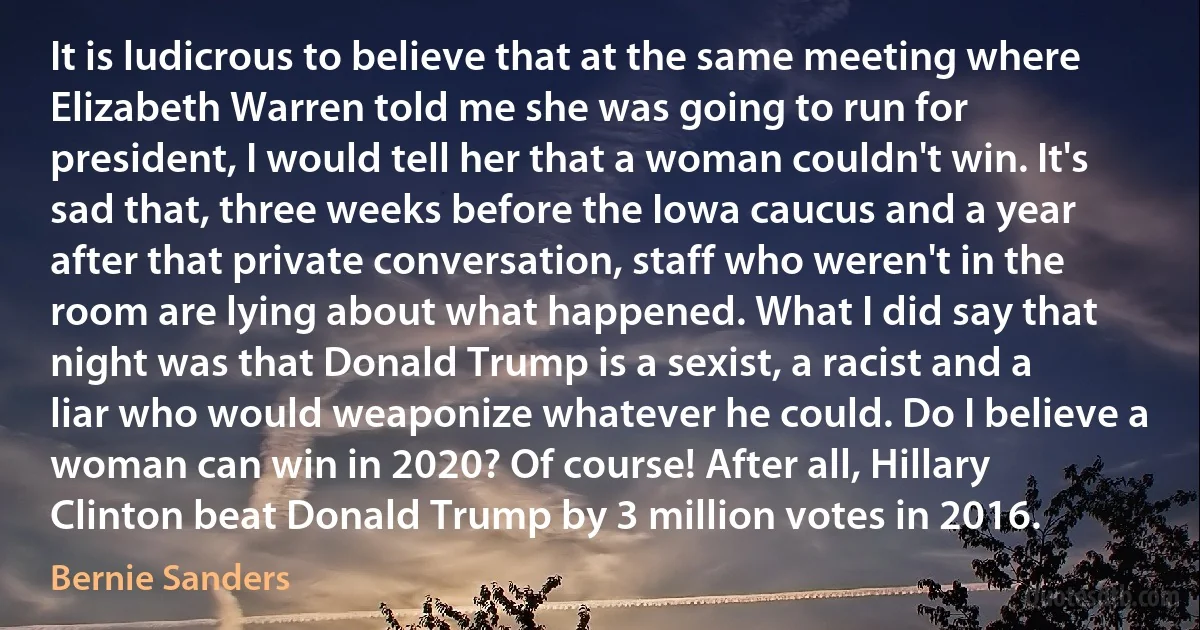 It is ludicrous to believe that at the same meeting where Elizabeth Warren told me she was going to run for president, I would tell her that a woman couldn't win. It's sad that, three weeks before the Iowa caucus and a year after that private conversation, staff who weren't in the room are lying about what happened. What I did say that night was that Donald Trump is a sexist, a racist and a liar who would weaponize whatever he could. Do I believe a woman can win in 2020? Of course! After all, Hillary Clinton beat Donald Trump by 3 million votes in 2016. (Bernie Sanders)