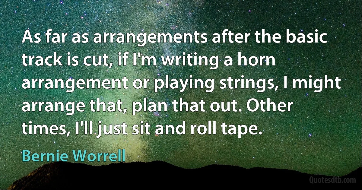 As far as arrangements after the basic track is cut, if I'm writing a horn arrangement or playing strings, I might arrange that, plan that out. Other times, I'll just sit and roll tape. (Bernie Worrell)