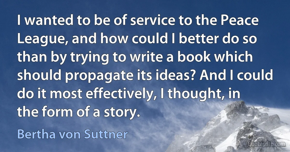 I wanted to be of service to the Peace League, and how could I better do so than by trying to write a book which should propagate its ideas? And I could do it most effectively, I thought, in the form of a story. (Bertha von Suttner)