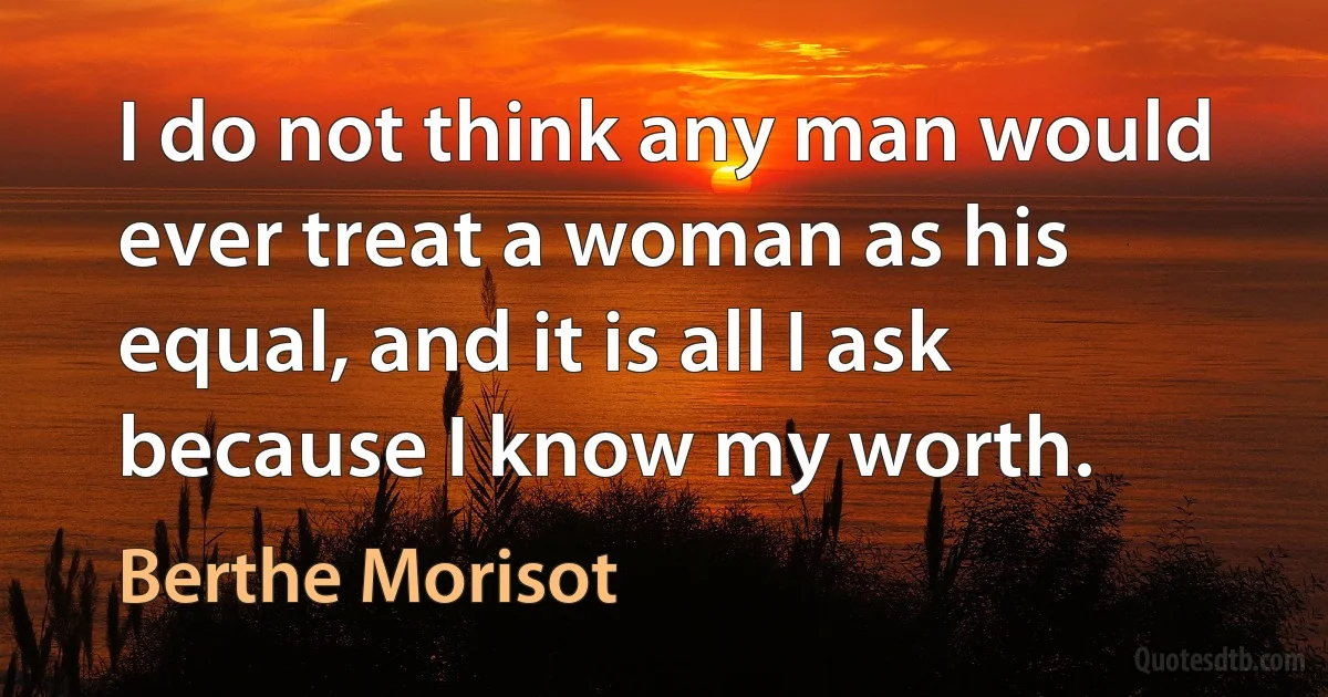 I do not think any man would ever treat a woman as his equal, and it is all I ask because I know my worth. (Berthe Morisot)