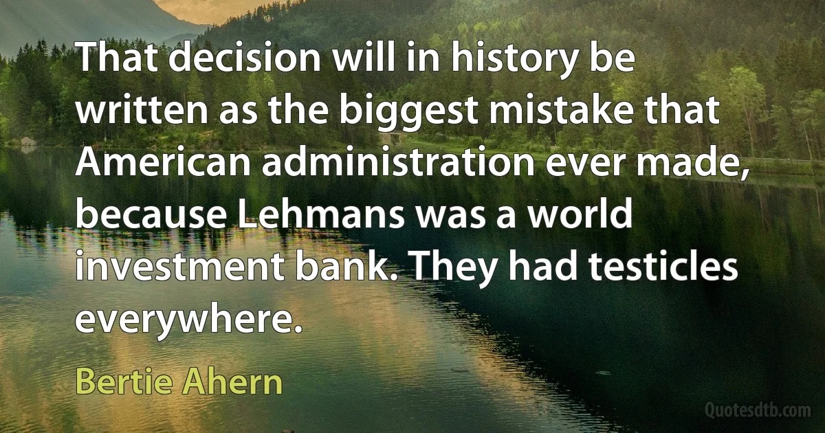 That decision will in history be written as the biggest mistake that American administration ever made, because Lehmans was a world investment bank. They had testicles everywhere. (Bertie Ahern)