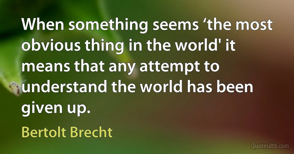 When something seems ‘the most obvious thing in the world' it means that any attempt to understand the world has been given up. (Bertolt Brecht)