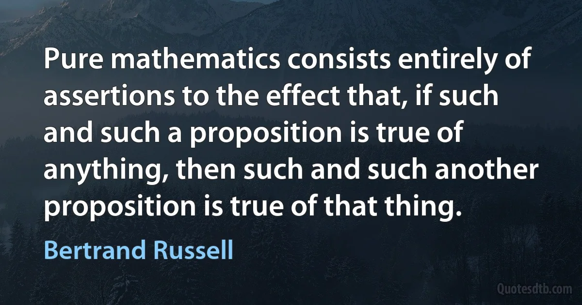 Pure mathematics consists entirely of assertions to the effect that, if such and such a proposition is true of anything, then such and such another proposition is true of that thing. (Bertrand Russell)