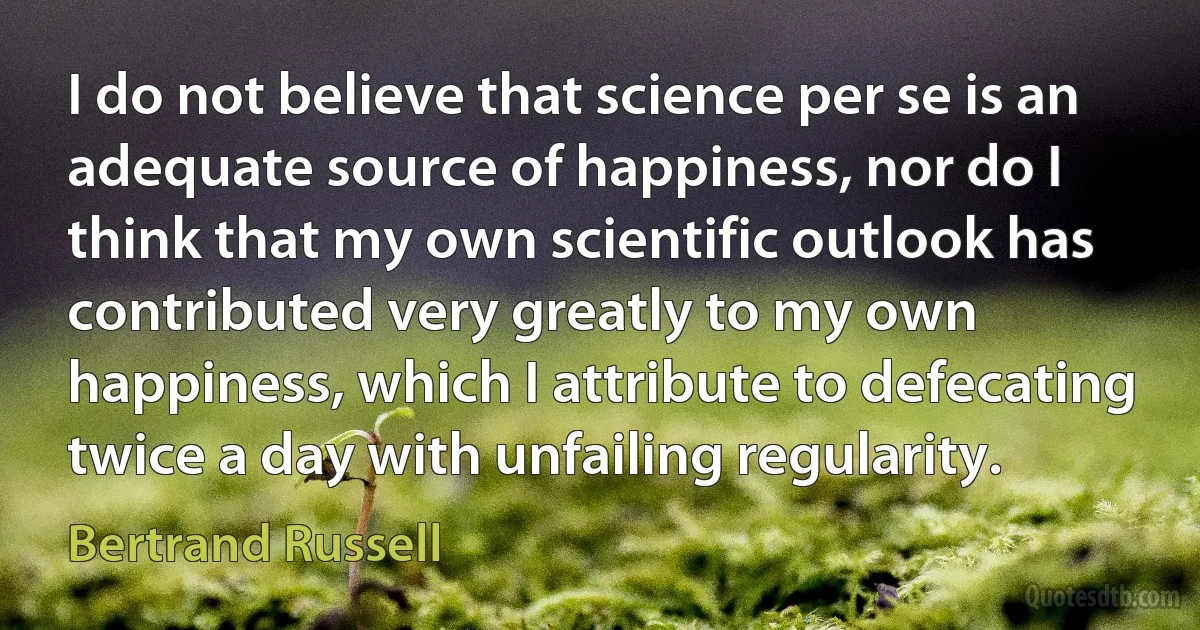 I do not believe that science per se is an adequate source of happiness, nor do I think that my own scientific outlook has contributed very greatly to my own happiness, which I attribute to defecating twice a day with unfailing regularity. (Bertrand Russell)