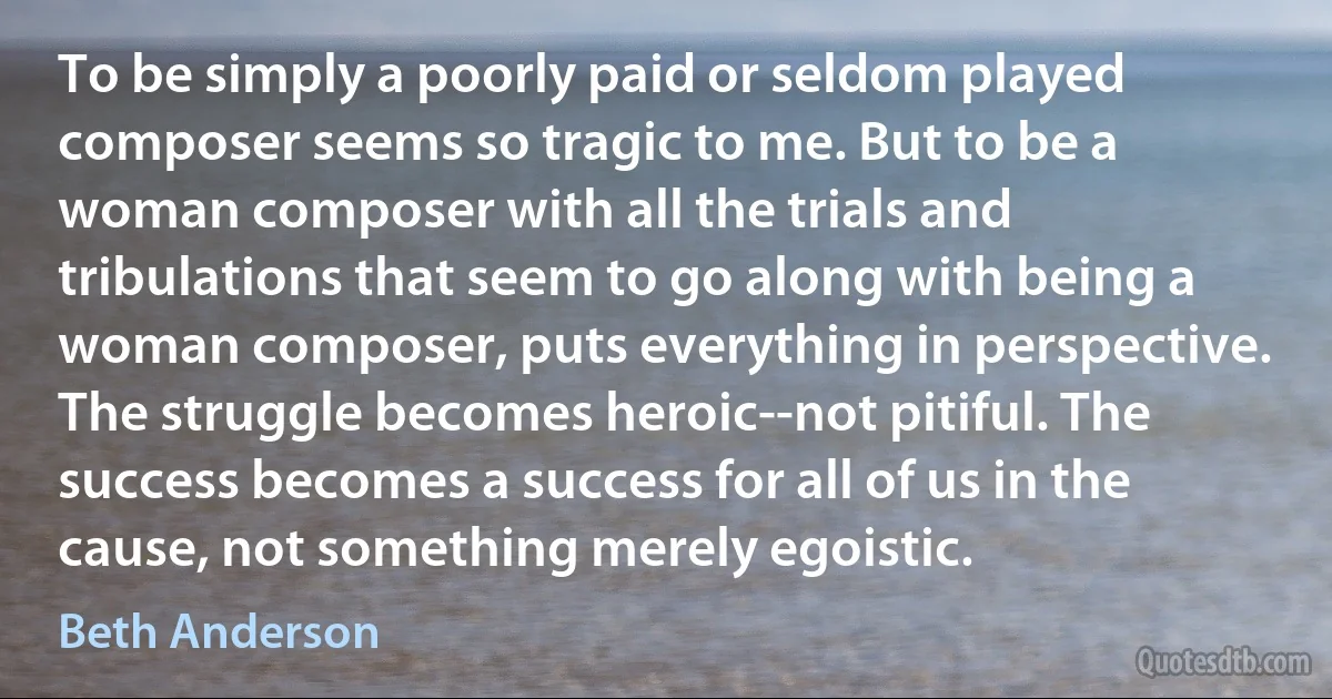 To be simply a poorly paid or seldom played composer seems so tragic to me. But to be a woman composer with all the trials and tribulations that seem to go along with being a woman composer, puts everything in perspective. The struggle becomes heroic--not pitiful. The success becomes a success for all of us in the cause, not something merely egoistic. (Beth Anderson)