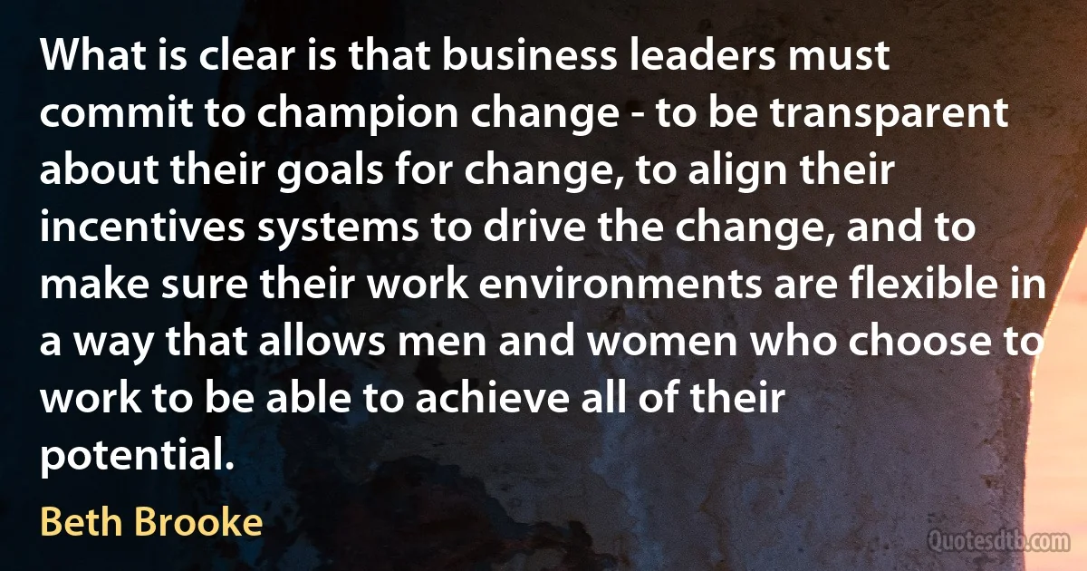 What is clear is that business leaders must commit to champion change - to be transparent about their goals for change, to align their incentives systems to drive the change, and to make sure their work environments are flexible in a way that allows men and women who choose to work to be able to achieve all of their potential. (Beth Brooke)