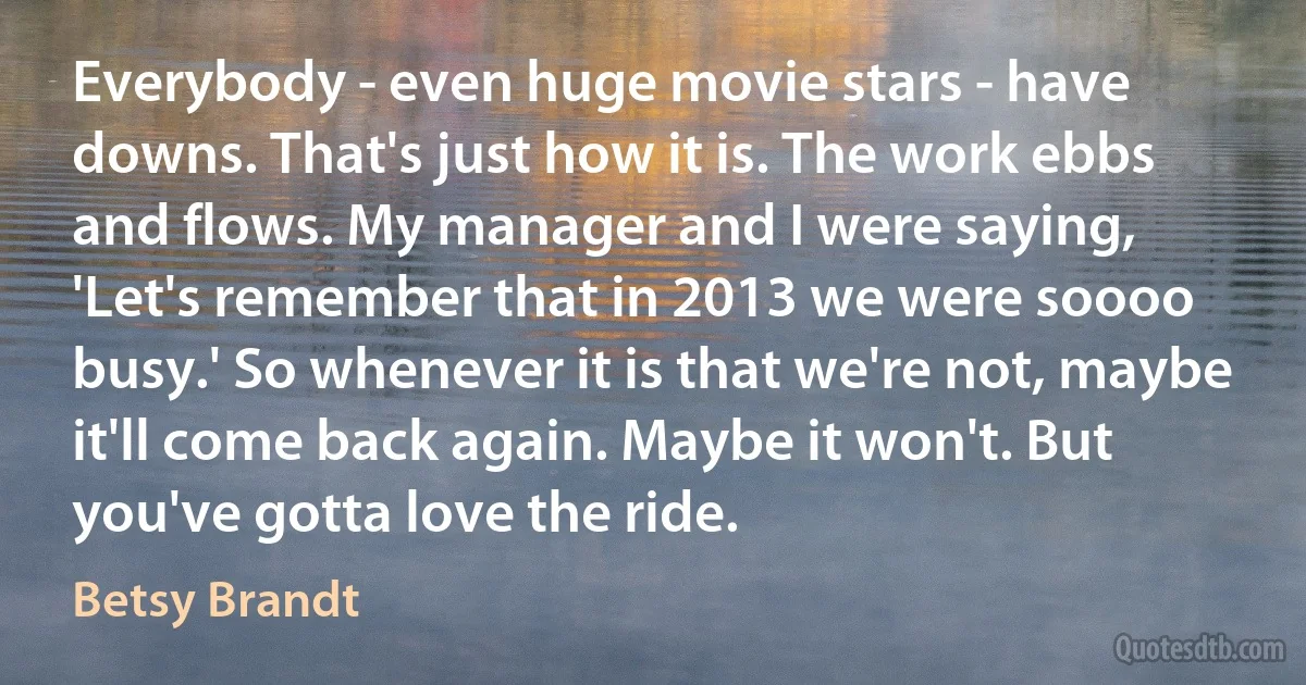 Everybody - even huge movie stars - have downs. That's just how it is. The work ebbs and flows. My manager and I were saying, 'Let's remember that in 2013 we were soooo busy.' So whenever it is that we're not, maybe it'll come back again. Maybe it won't. But you've gotta love the ride. (Betsy Brandt)