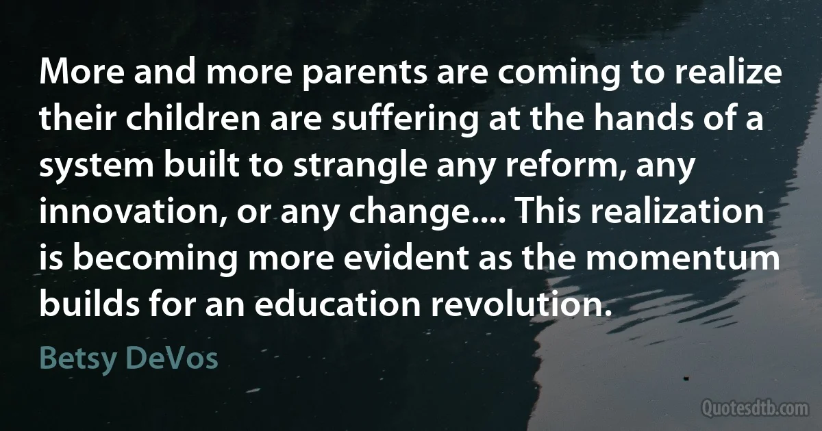 More and more parents are coming to realize their children are suffering at the hands of a system built to strangle any reform, any innovation, or any change.... This realization is becoming more evident as the momentum builds for an education revolution. (Betsy DeVos)