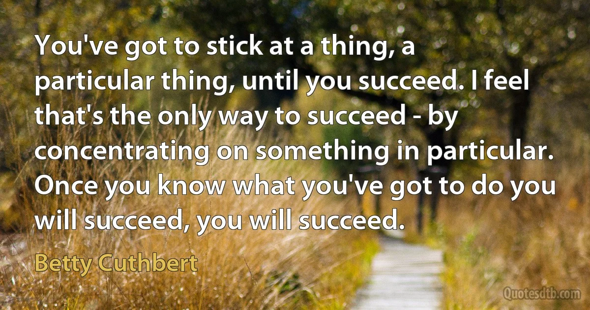 You've got to stick at a thing, a particular thing, until you succeed. I feel that's the only way to succeed - by concentrating on something in particular. Once you know what you've got to do you will succeed, you will succeed. (Betty Cuthbert)