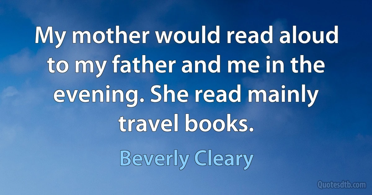 My mother would read aloud to my father and me in the evening. She read mainly travel books. (Beverly Cleary)