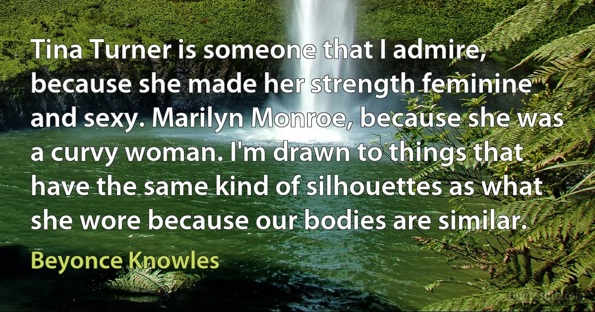 Tina Turner is someone that I admire, because she made her strength feminine and sexy. Marilyn Monroe, because she was a curvy woman. I'm drawn to things that have the same kind of silhouettes as what she wore because our bodies are similar. (Beyonce Knowles)
