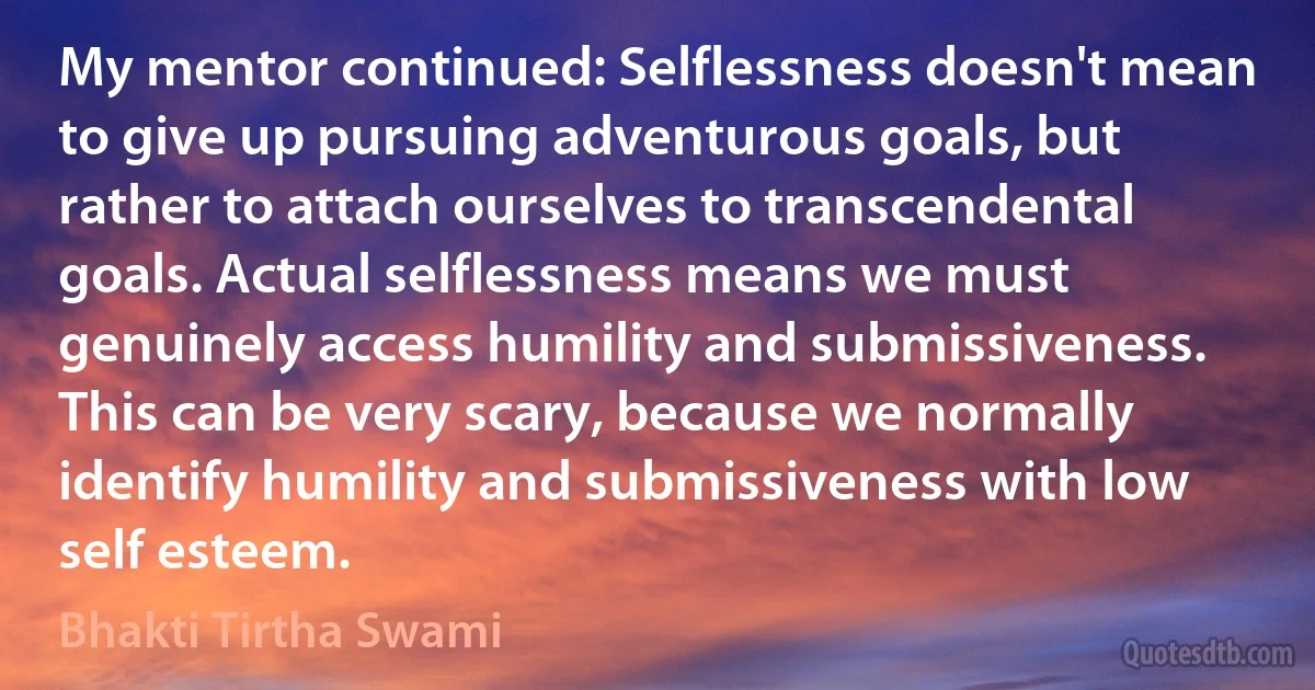 My mentor continued: Selflessness doesn't mean to give up pursuing adventurous goals, but rather to attach ourselves to transcendental goals. Actual selflessness means we must genuinely access humility and submissiveness. This can be very scary, because we normally identify humility and submissiveness with low self esteem. (Bhakti Tirtha Swami)