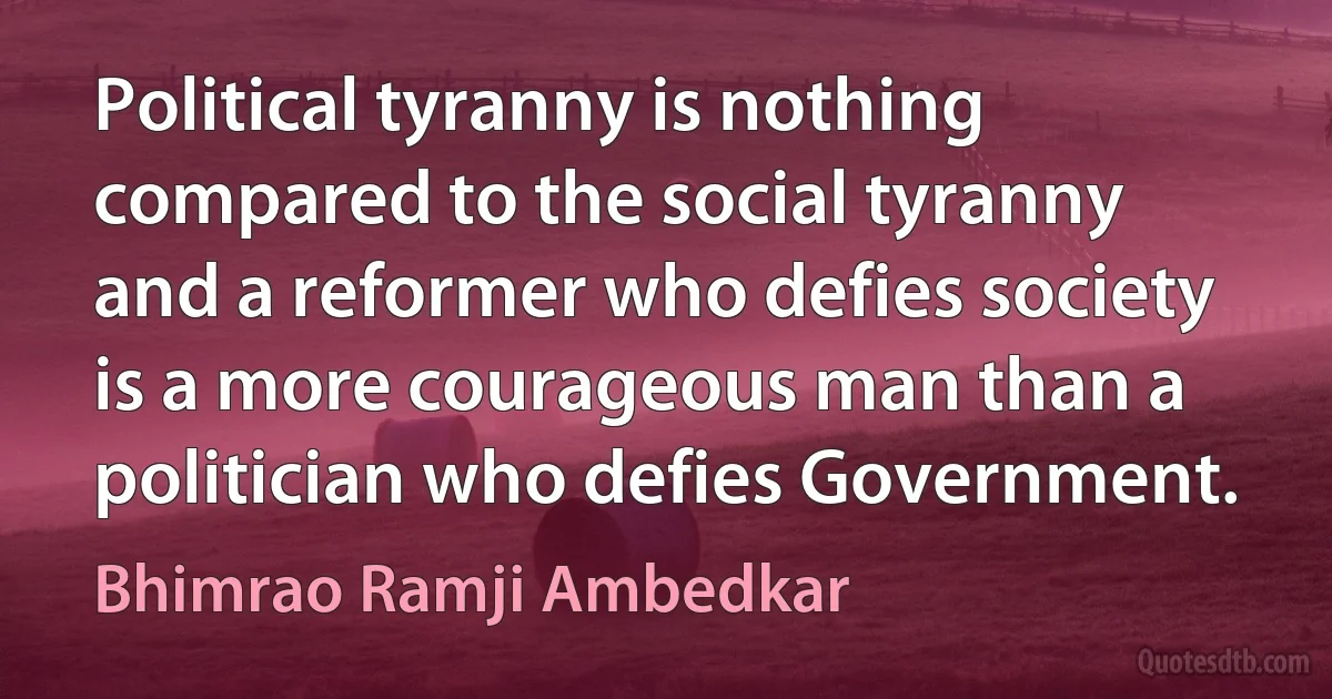 Political tyranny is nothing compared to the social tyranny and a reformer who defies society is a more courageous man than a politician who defies Government. (Bhimrao Ramji Ambedkar)