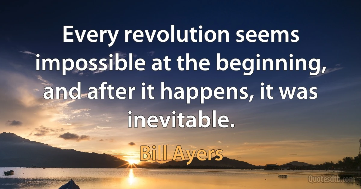 Every revolution seems impossible at the beginning, and after it happens, it was inevitable. (Bill Ayers)