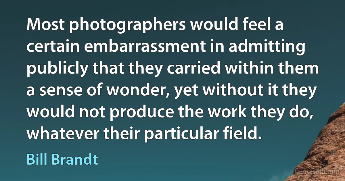 Most photographers would feel a certain embarrassment in admitting publicly that they carried within them a sense of wonder, yet without it they would not produce the work they do, whatever their particular field. (Bill Brandt)