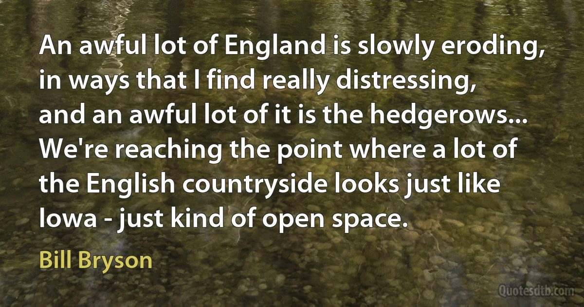 An awful lot of England is slowly eroding, in ways that I find really distressing, and an awful lot of it is the hedgerows... We're reaching the point where a lot of the English countryside looks just like Iowa - just kind of open space. (Bill Bryson)