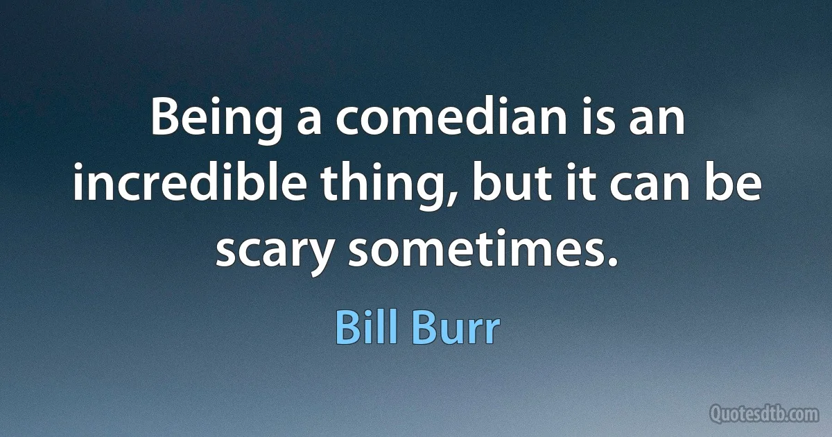 Being a comedian is an incredible thing, but it can be scary sometimes. (Bill Burr)