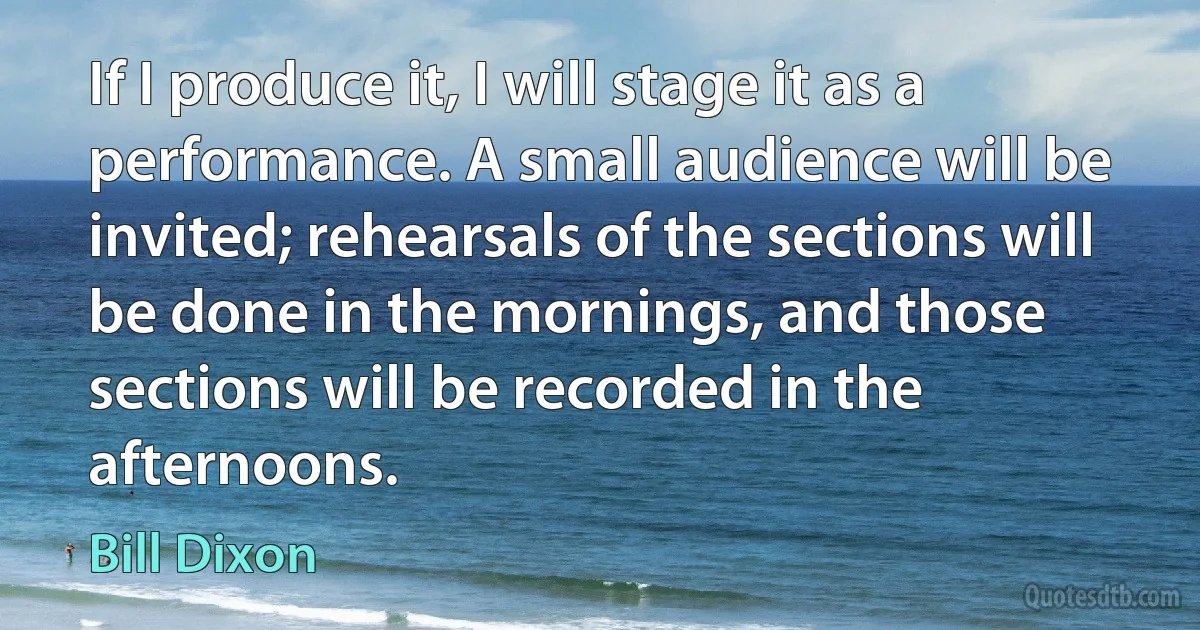 If I produce it, I will stage it as a performance. A small audience will be invited; rehearsals of the sections will be done in the mornings, and those sections will be recorded in the afternoons. (Bill Dixon)