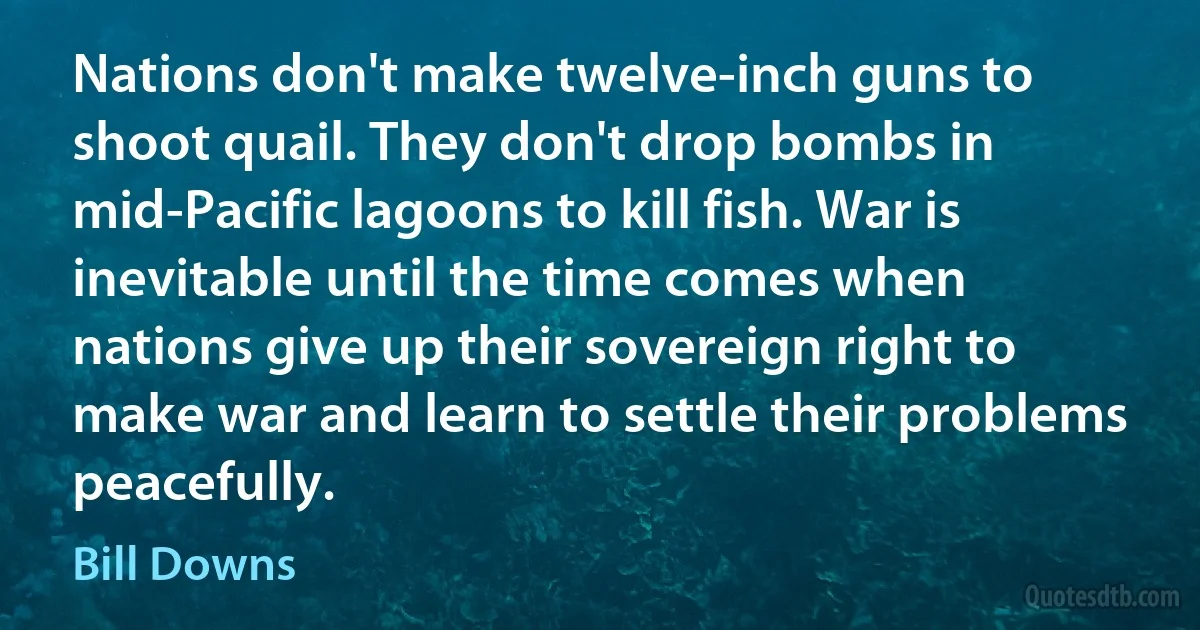 Nations don't make twelve-inch guns to shoot quail. They don't drop bombs in mid-Pacific lagoons to kill fish. War is inevitable until the time comes when nations give up their sovereign right to make war and learn to settle their problems peacefully. (Bill Downs)