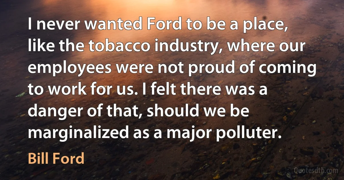 I never wanted Ford to be a place, like the tobacco industry, where our employees were not proud of coming to work for us. I felt there was a danger of that, should we be marginalized as a major polluter. (Bill Ford)