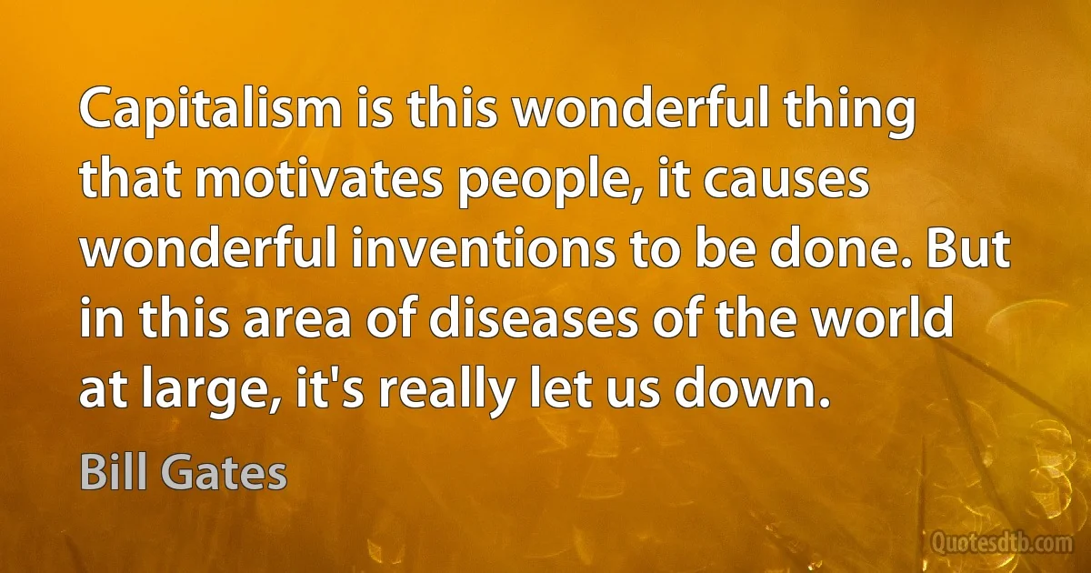 Capitalism is this wonderful thing that motivates people, it causes wonderful inventions to be done. But in this area of diseases of the world at large, it's really let us down. (Bill Gates)