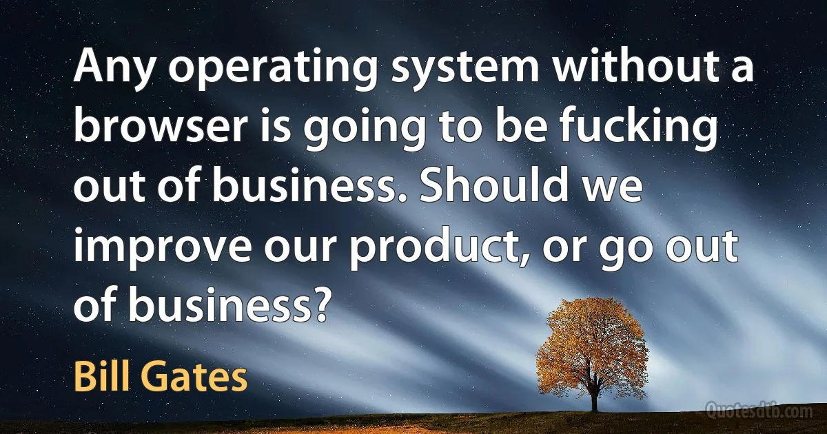 Any operating system without a browser is going to be fucking out of business. Should we improve our product, or go out of business? (Bill Gates)