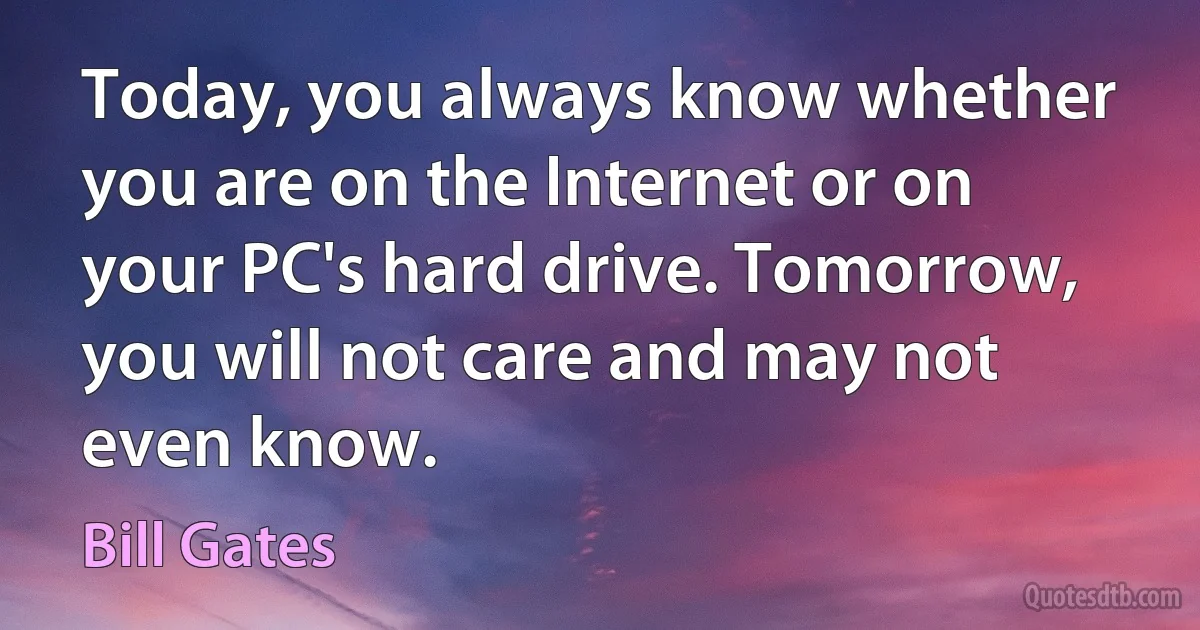 Today, you always know whether you are on the Internet or on your PC's hard drive. Tomorrow, you will not care and may not even know. (Bill Gates)