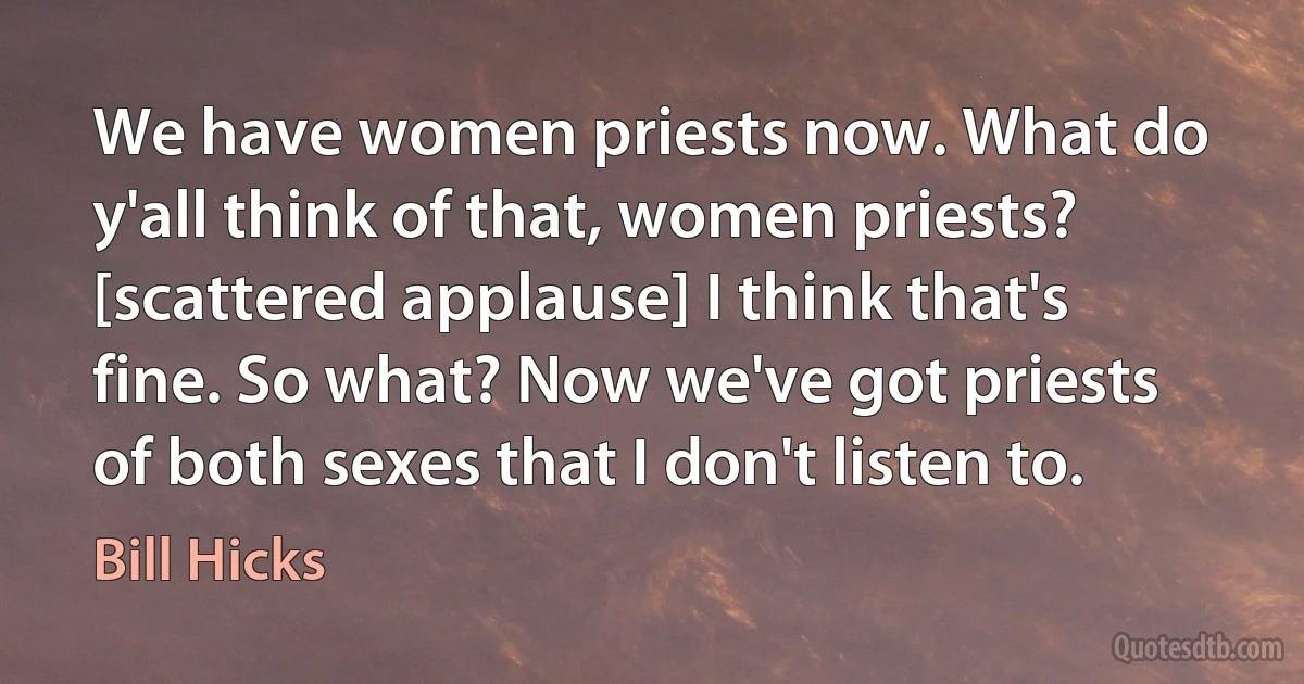 We have women priests now. What do y'all think of that, women priests? [scattered applause] I think that's fine. So what? Now we've got priests of both sexes that I don't listen to. (Bill Hicks)