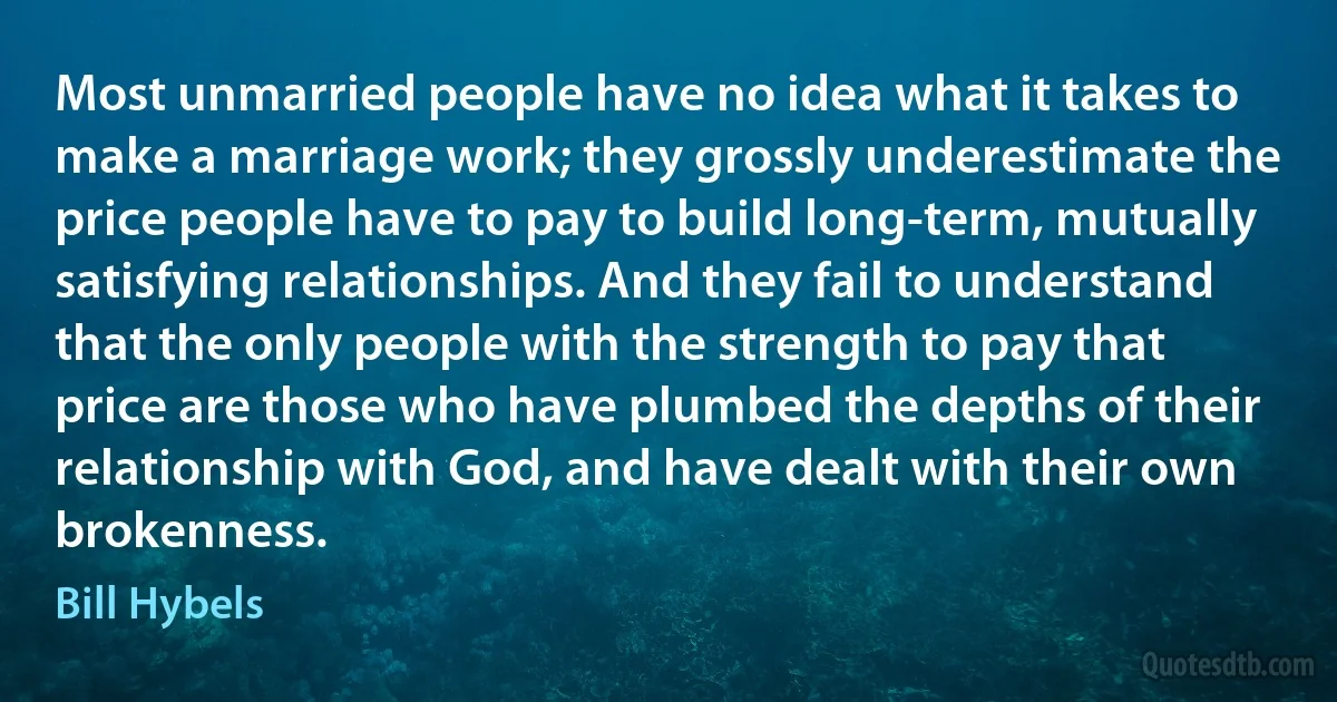 Most unmarried people have no idea what it takes to make a marriage work; they grossly underestimate the price people have to pay to build long-term, mutually satisfying relationships. And they fail to understand that the only people with the strength to pay that price are those who have plumbed the depths of their relationship with God, and have dealt with their own brokenness. (Bill Hybels)