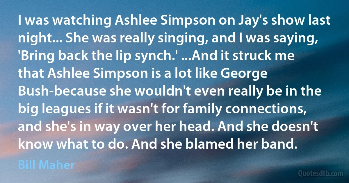 I was watching Ashlee Simpson on Jay's show last night... She was really singing, and I was saying, 'Bring back the lip synch.' ...And it struck me that Ashlee Simpson is a lot like George Bush-because she wouldn't even really be in the big leagues if it wasn't for family connections, and she's in way over her head. And she doesn't know what to do. And she blamed her band. (Bill Maher)