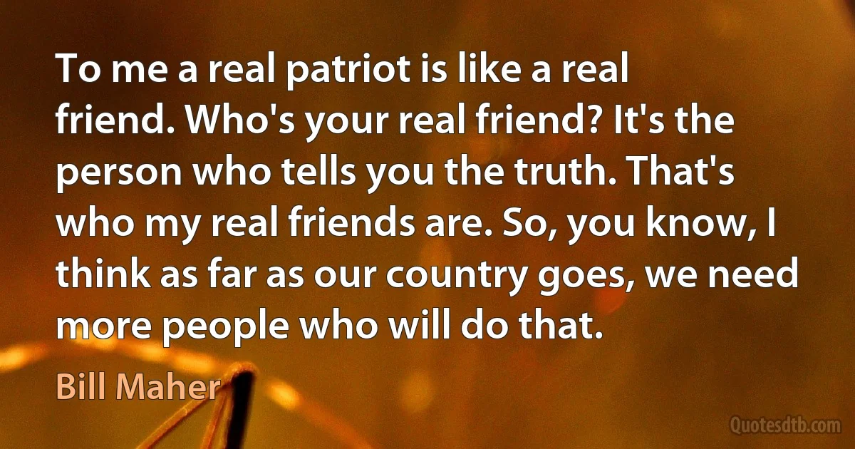 To me a real patriot is like a real friend. Who's your real friend? It's the person who tells you the truth. That's who my real friends are. So, you know, I think as far as our country goes, we need more people who will do that. (Bill Maher)