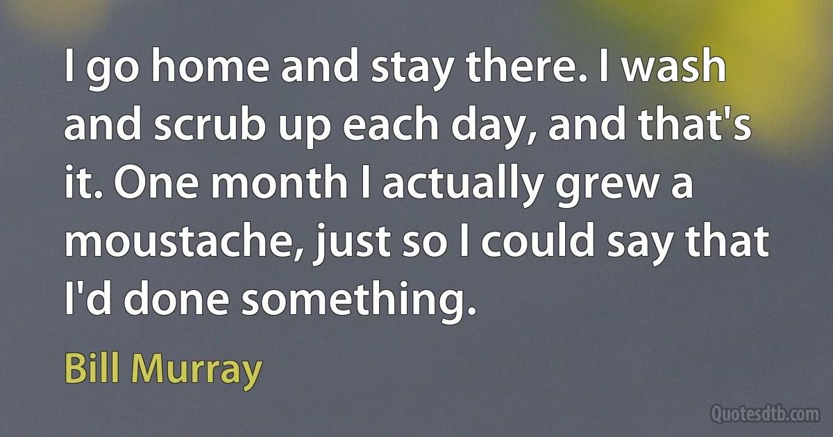 I go home and stay there. I wash and scrub up each day, and that's it. One month I actually grew a moustache, just so I could say that I'd done something. (Bill Murray)