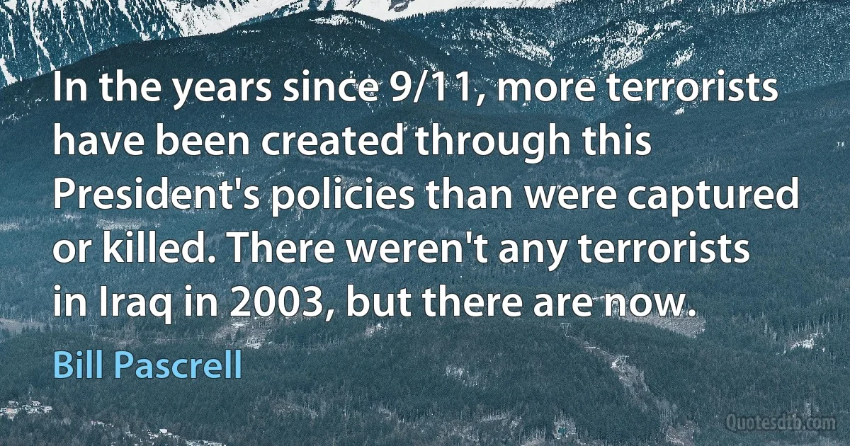 In the years since 9/11, more terrorists have been created through this President's policies than were captured or killed. There weren't any terrorists in Iraq in 2003, but there are now. (Bill Pascrell)